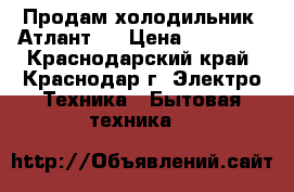 Продам холодильник “Атлант“  › Цена ­ 10 000 - Краснодарский край, Краснодар г. Электро-Техника » Бытовая техника   